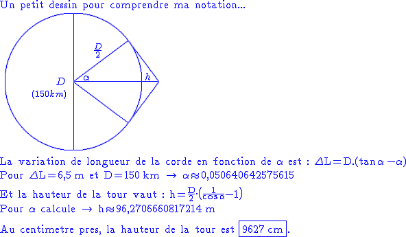 2$\blue
 \\ \textrm{Un petit dessin pour comprendre ma notation...}
 \\ \hspace{5}\unitlength{1}\picture(250,200){(75,95)D(40,75){1$(150km)}(100,100){\circle(200)}(100,0){\line(0,200)}(100,100){\line(125)}(100,100){\line(80,60)}(180,160){\line(45,-60)}(100,100){\line(80,-60)}(180,40){\line(45,60)}(115,102){\alpha}(130,135){\frac{D}2}(205,102){h}}\\
 \\ \textrm{\ \\La variation de longueur de la corde en fonction de \alpha\ est : \Delta L=D.(\tan\,\alpha\,-\alpha)}\\
 \\ \textrm{Pour \Delta L=6,5\,m et D=150\,km \rightarrow \:\alpha\approx0,050640642575615}\\
 \\ \textrm{\ \\Et la hauteur de la tour vaut : h=\frac{D}2.\(\frac1{\cos\,\alpha}-1\)}\\
 \\ \textrm{Pour \alpha\ calcule \rightarrow \:h\approx96,2706660817214\,m}\\
 \\ \textrm{\ \\Au centimetre pres, la hauteur de la tour est \fbox{9627\,cm}.}